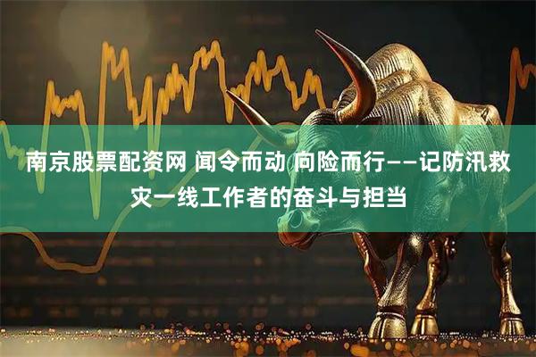 南京股票配资网 闻令而动 向险而行——记防汛救灾一线工作者的奋斗与担当