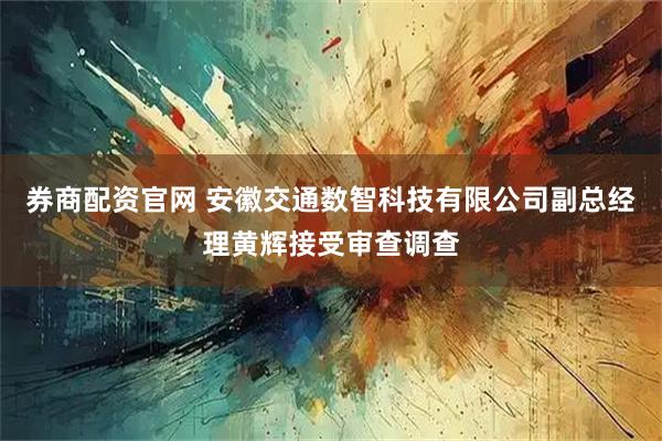 券商配资官网 安徽交通数智科技有限公司副总经理黄辉接受审查调查
