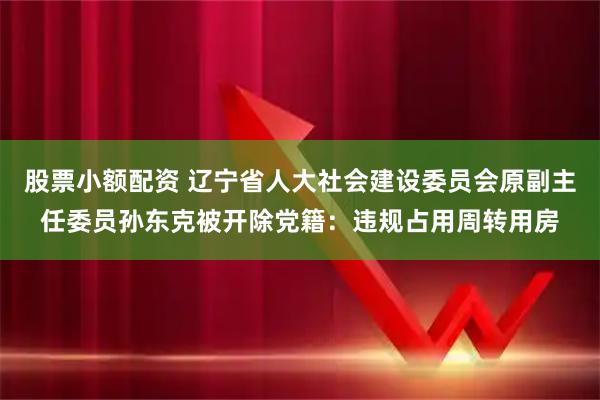 股票小额配资 辽宁省人大社会建设委员会原副主任委员孙东克被开除党籍：违规占用周转用房