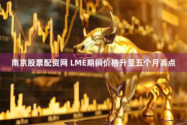 南京股票配资网 LME期铜价格升至五个月高点