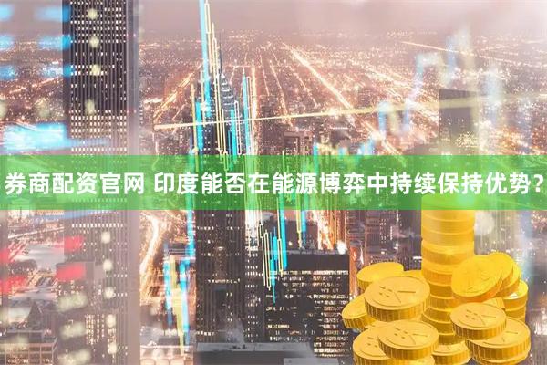 券商配资官网 印度能否在能源博弈中持续保持优势？