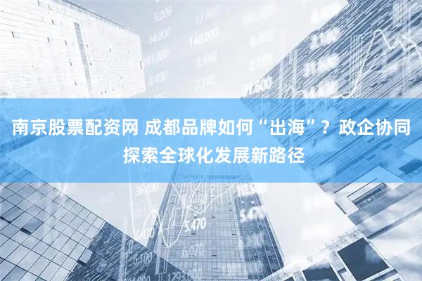 南京股票配资网 成都品牌如何“出海”？政企协同 探索全球化发展新路径