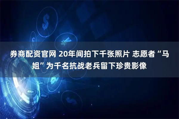 券商配资官网 20年间拍下千张照片 志愿者“马姐”为千名抗战老兵留下珍贵影像