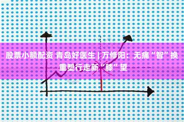 股票小额配资 青岛好医生 | 万修阳：无痛“智”换 重塑行走新“膝”望