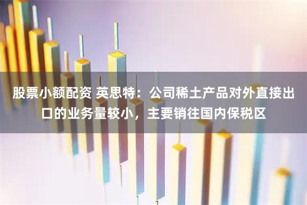 股票小额配资 英思特：公司稀土产品对外直接出口的业务量较小，主要销往国内保税区