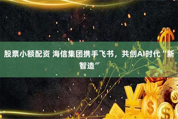 股票小额配资 海信集团携手飞书，共创AI时代“新智造”