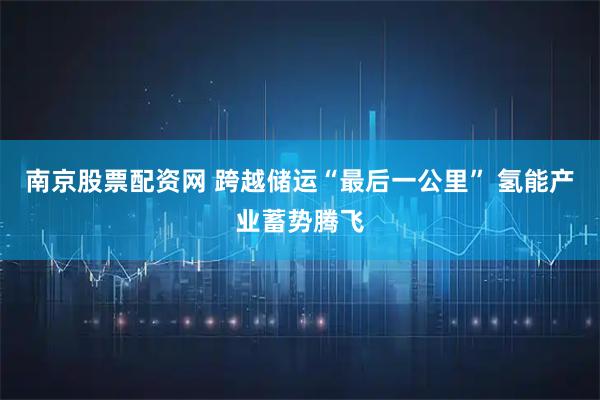 南京股票配资网 跨越储运“最后一公里” 氢能产业蓄势腾飞