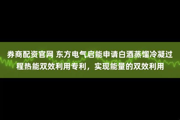 券商配资官网 东方电气启能申请白酒蒸馏冷凝过程热能双效利用专利，实现能量的双效利用