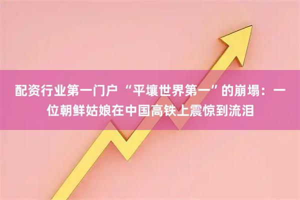 配资行业第一门户 “平壤世界第一”的崩塌：一位朝鲜姑娘在中国高铁上震惊到流泪