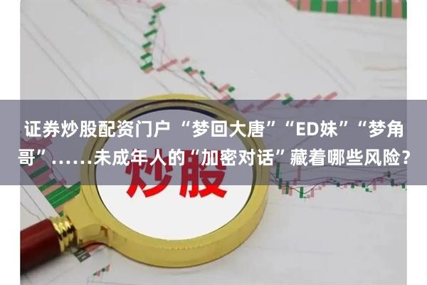 证券炒股配资门户 “梦回大唐”“ED妹”“梦角哥”……未成年人的“加密对话”藏着哪些风险？