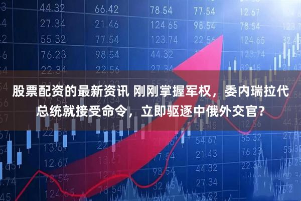 股票配资的最新资讯 刚刚掌握军权，委内瑞拉代总统就接受命令，立即驱逐中俄外交官？