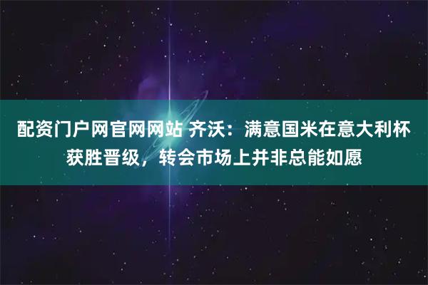 配资门户网官网网站 齐沃：满意国米在意大利杯获胜晋级，转会市场上并非总能如愿
