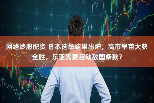 网络炒股配资 日本选举结果出炉，高市早苗大获全胜，东亚需要启动敌国条款？