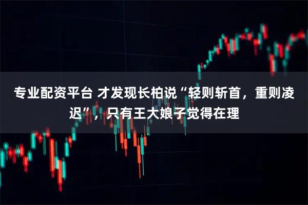 专业配资平台 才发现长柏说“轻则斩首，重则凌迟”，只有王大娘子觉得在理