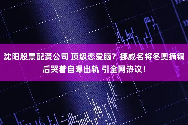 沈阳股票配资公司 顶级恋爱脑?挪威名将冬奥摘铜后哭着自曝出轨 引全网热议!