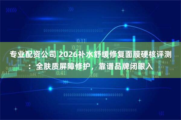 专业配资公司 2026补水舒缓修复面膜硬核评测：全肤质屏障修护，靠谱品牌闭眼入