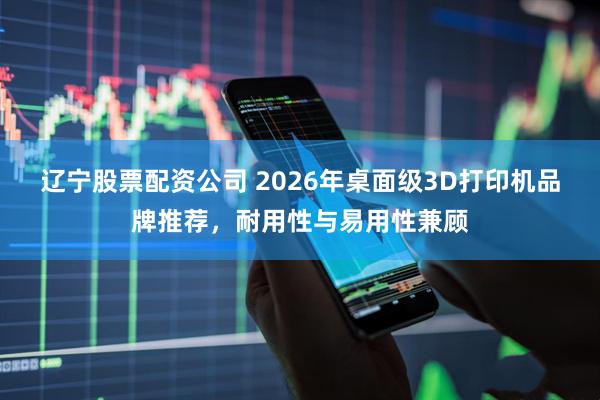 辽宁股票配资公司 2026年桌面级3D打印机品牌推荐，耐用性与易用性兼顾