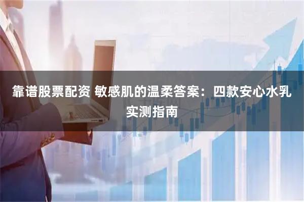 靠谱股票配资 敏感肌的温柔答案：四款安心水乳实测指南