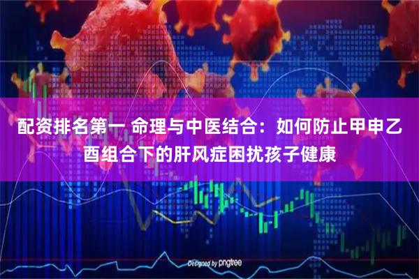 配资排名第一 命理与中医结合:如何防止甲申乙酉组合下的肝风症困扰孩子健康