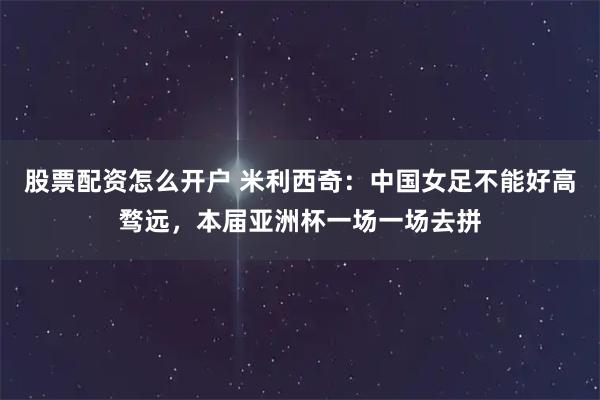 股票配资怎么开户 米利西奇:中国女足不能好高骛远,本届亚洲杯一场一场去拼