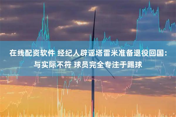 在线配资软件 经纪人辟谣塔雷米准备退役回国:与实际不符 球员完全专注于踢球