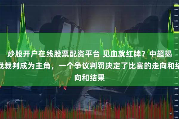 炒股开户在线股票配资平台 见血就红牌？中超揭幕战裁判成为主角，一个争议判罚决定了比赛的走向和结果