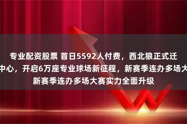 专业配资股票 首日5592人付费，西北狼正式迁回西安国际足球中心，开启6万座专业球场新征程，新赛季连办多场大赛实力全面升级