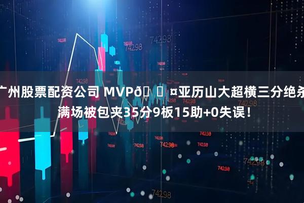 广州股票配资公司 MVP😤亚历山大超横三分绝杀 满场被包夹35分9板15助+0失误!