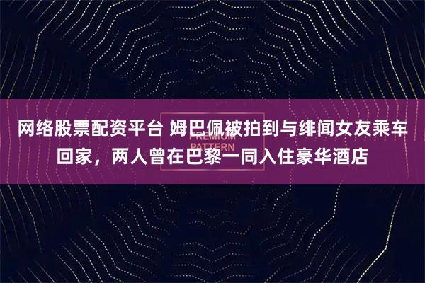网络股票配资平台 姆巴佩被拍到与绯闻女友乘车回家，两人曾在巴黎一同入住豪华酒店