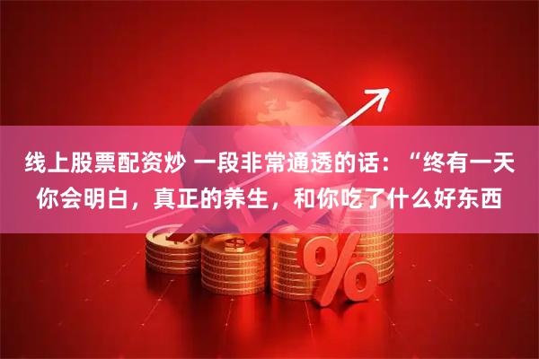 线上股票配资炒 一段非常通透的话:“终有一天你会明白,真正的养生,和你吃了什么好东西