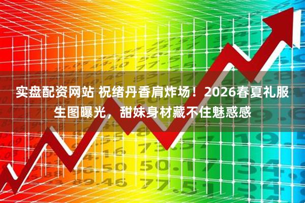 实盘配资网站 祝绪丹香肩炸场！2026春夏礼服生图曝光，甜妹身材藏不住魅惑感