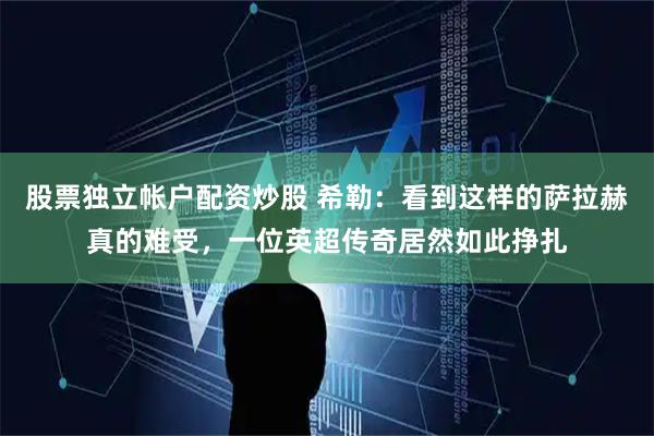 股票独立帐户配资炒股 希勒:看到这样的萨拉赫真的难受,一位英超传奇居然如此挣扎