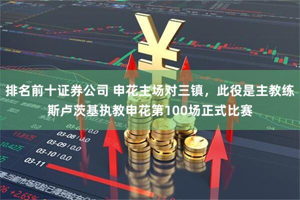 排名前十证券公司 申花主场对三镇，此役是主教练斯卢茨基执教申花第100场正式比赛