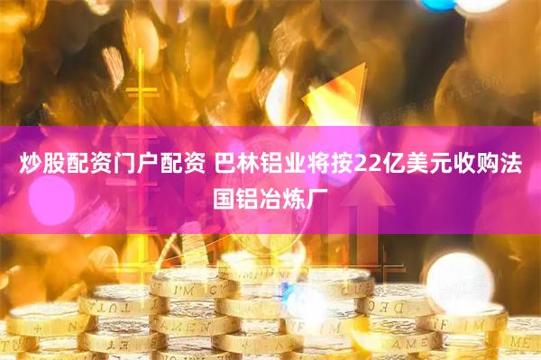 炒股配资门户配资 巴林铝业将按22亿美元收购法国铝冶炼厂