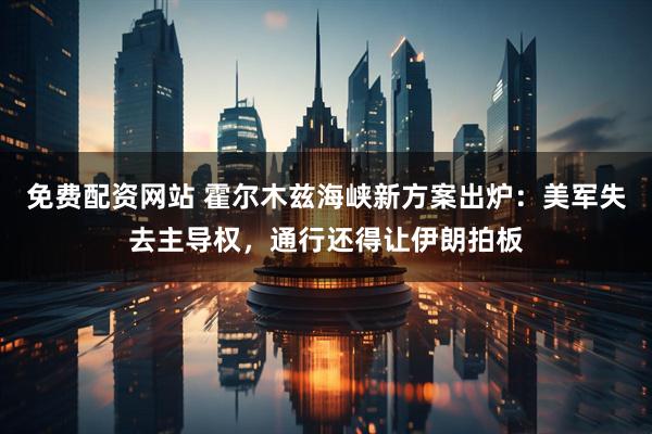 免费配资网站 霍尔木兹海峡新方案出炉：美军失去主导权，通行还得让伊朗拍板