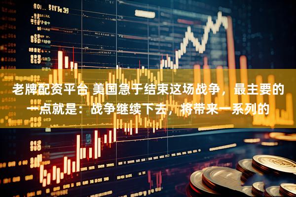 老牌配资平台 美国急于结束这场战争，最主要的一点就是：战争继续下去，将带来一系列的