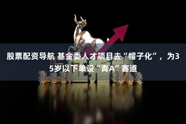 股票配资导航 基金委人才项目去“帽子化”,为35岁以下单设“青A”赛道