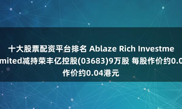 十大股票配资平台排名 Ablaze Rich Investments Limited减持荣丰亿控股(03683)9万股 每股作价约0.04港元