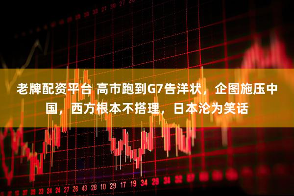 老牌配资平台 高市跑到G7告洋状，企图施压中国，西方根本不搭理，日本沦为笑话