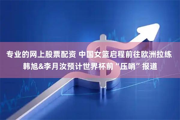 专业的网上股票配资 中国女篮启程前往欧洲拉练 韩旭&李月汝预计世界杯前“压哨”报道
