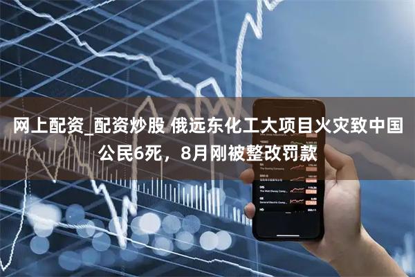 网上配资_配资炒股 俄远东化工大项目火灾致中国公民6死，8月刚被整改罚款